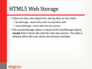 HTML5 Web Storage
There are two new objects for storing data on the client:
localStorage - stores data with no expiration date
sessionStorage - stores data for one session
The sessionStorage object is equal to the localStorage object,
except that it stores the data for only one session. The data is
deleted when the user closes the browser window.
 
