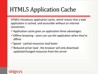 HTML5 Application Cache
HTML5 introduces application cache, which means that a web
application is cached, and accessible without an internet
connection.
Application cache gives an application three advantages:
Offline browsing - users can use the application when they're
offline
Speed - cached resources load faster
Reduced server load - the browser will only download
updated/changed resources from the server
 