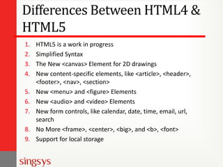 Differences Between HTML4 &
HTML5
1. HTML5 is a work in progress
2. Simplified Syntax
3. The New <canvas> Element for 2D drawings
4. New content-specific elements, like <article>, <header>,
<footer>, <nav>, <section>
5. New <menu> and <figure> Elements
6. New <audio> and <video> Elements
7. New form controls, like calendar, date, time, email, url,
search
8. No More <frame>, <center>, <big>, and <b>, <font>
9. Support for local storage
 