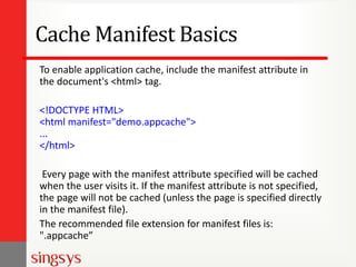 Cache Manifest Basics
To enable application cache, include the manifest attribute in
the document's <html> tag.
<!DOCTYPE HTML>
<html manifest="demo.appcache">
...
</html>
Every page with the manifest attribute specified will be cached
when the user visits it. If the manifest attribute is not specified,
the page will not be cached (unless the page is specified directly
in the manifest file).
The recommended file extension for manifest files is:
".appcache”
 