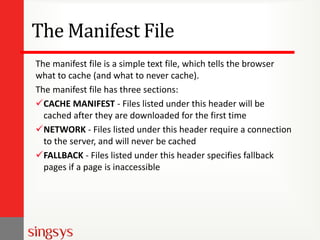 The Manifest File
The manifest file is a simple text file, which tells the browser
what to cache (and what to never cache).
The manifest file has three sections:
CACHE MANIFEST - Files listed under this header will be
cached after they are downloaded for the first time
NETWORK - Files listed under this header require a connection
to the server, and will never be cached
FALLBACK - Files listed under this header specifies fallback
pages if a page is inaccessible
 