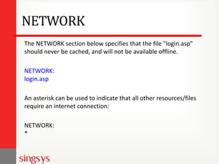 NETWORK
The NETWORK section below specifies that the file "login.asp"
should never be cached, and will not be available offline.
NETWORK:
login.asp
An asterisk can be used to indicate that all other resources/files
require an internet connection:
NETWORK:
*
 