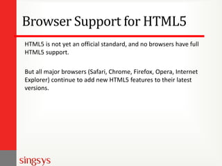 Browser Support for HTML5
HTML5 is not yet an official standard, and no browsers have full
HTML5 support.
But all major browsers (Safari, Chrome, Firefox, Opera, Internet
Explorer) continue to add new HTML5 features to their latest
versions.
 