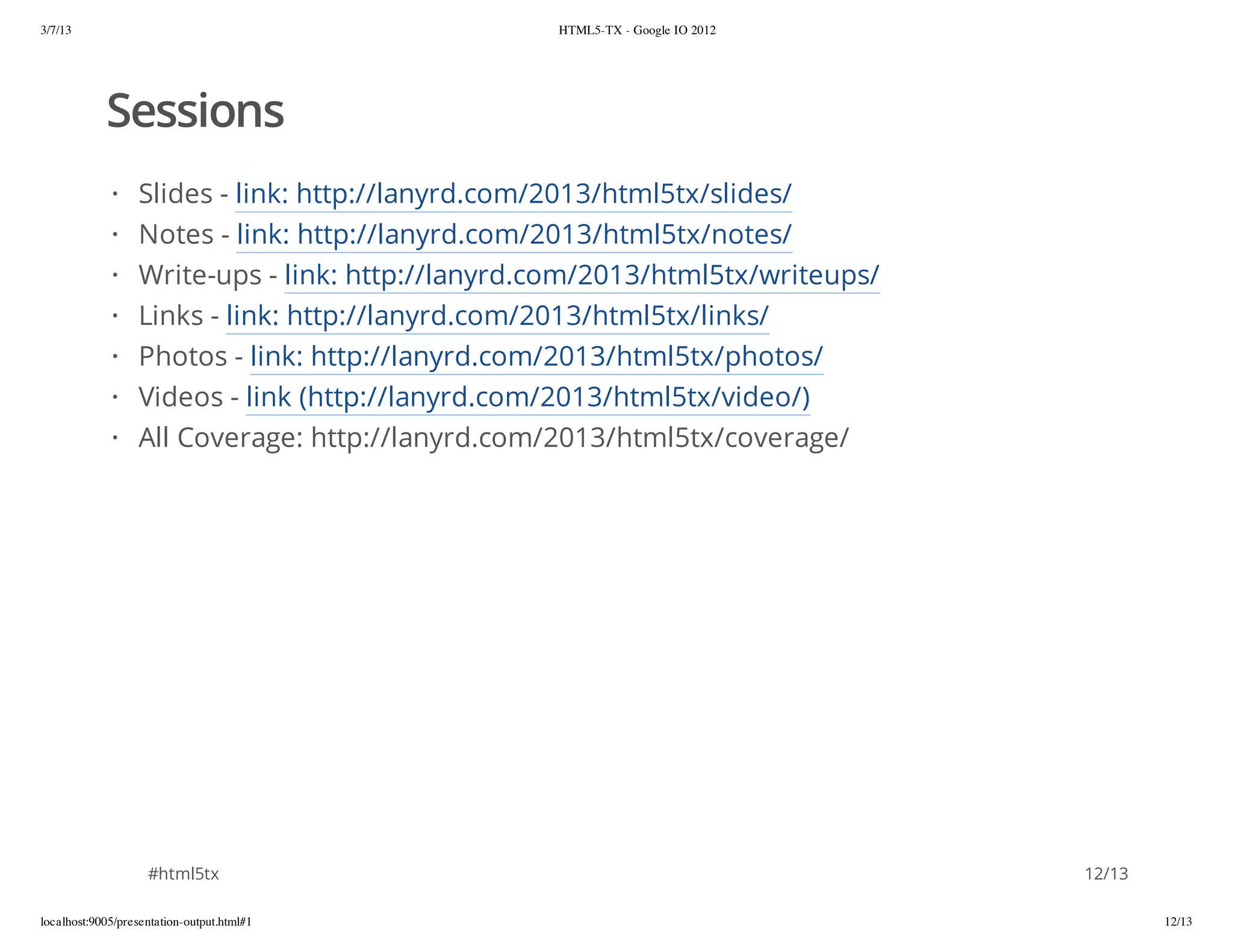 3/7/13                                            HTML5-TX - Google IO 2012




            Sessions
             ·    Slides - link: http://lanyrd.com/2013/html5tx/slides/
             ·    Notes - link: http://lanyrd.com/2013/html5tx/notes/
             ·    Write-ups - link: http://lanyrd.com/2013/html5tx/writeups/
             ·    Links - link: http://lanyrd.com/2013/html5tx/links/
             ·    Photos - link: http://lanyrd.com/2013/html5tx/photos/
             ·    Videos - link (http://lanyrd.com/2013/html5tx/video/)
             ·    All Coverage: http://lanyrd.com/2013/html5tx/coverage/




                    #html5tx                                                   12/13

localhost:9005/presentation-output.html#1                                              12/13
 