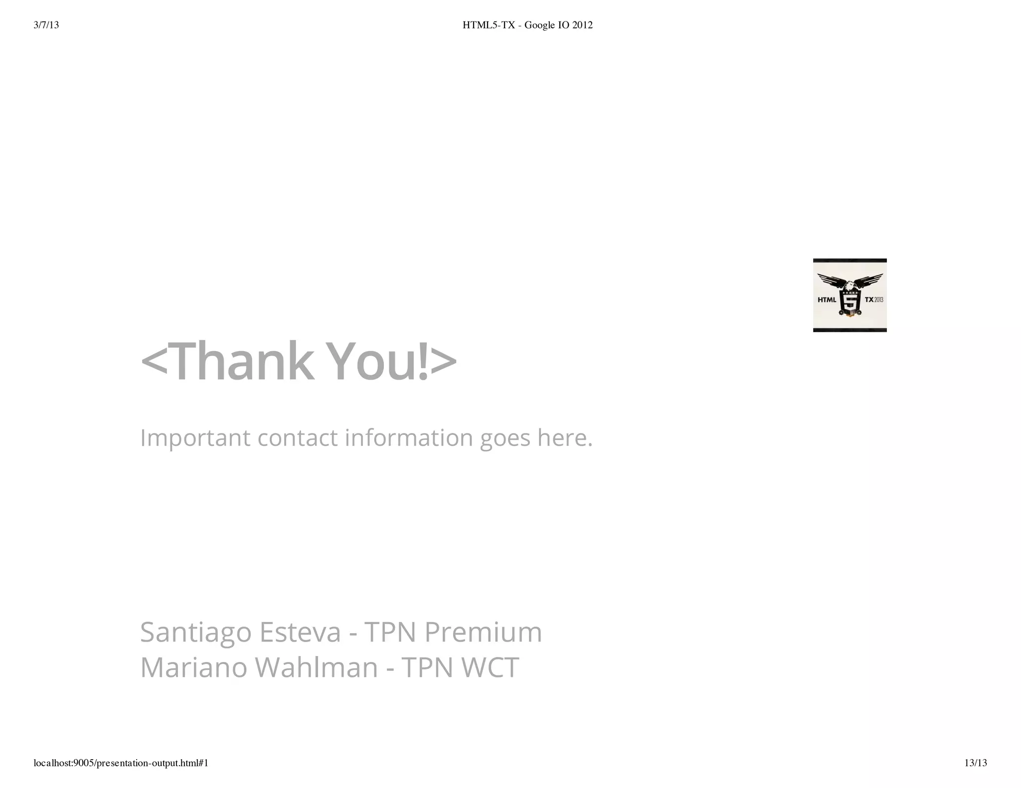 3/7/13                                              HTML5-TX - Google IO 2012




                        <Thank You!>
                        Important contact information goes here.




                        Santiago Esteva - TPN Premium
                        Mariano Wahlman - TPN WCT


localhost:9005/presentation-output.html#1                                       13/13
 