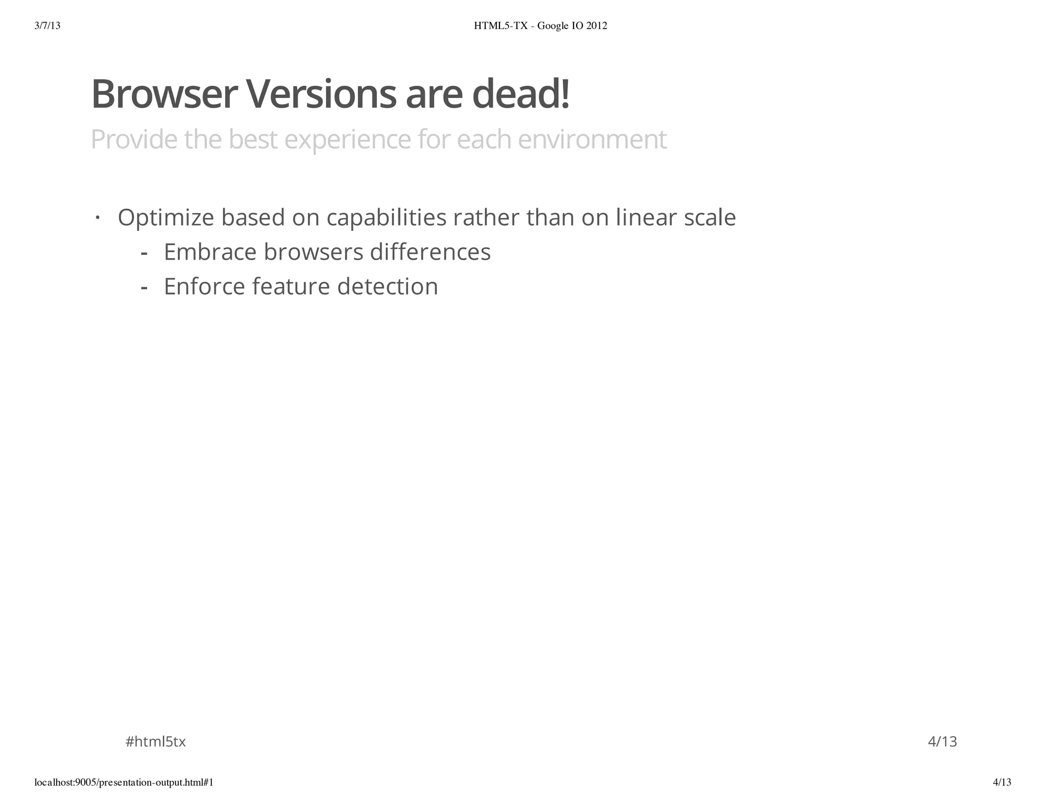 3/7/13                                          HTML5-TX - Google IO 2012




            Browser Versions are dead!
            Provide the best experience for each environment

             · Optimize based on capabilities rather than on linear scale
                - Embrace browsers differences
                - Enforce feature detection




                    #html5tx                                                4/13

localhost:9005/presentation-output.html#1                                          4/13
 