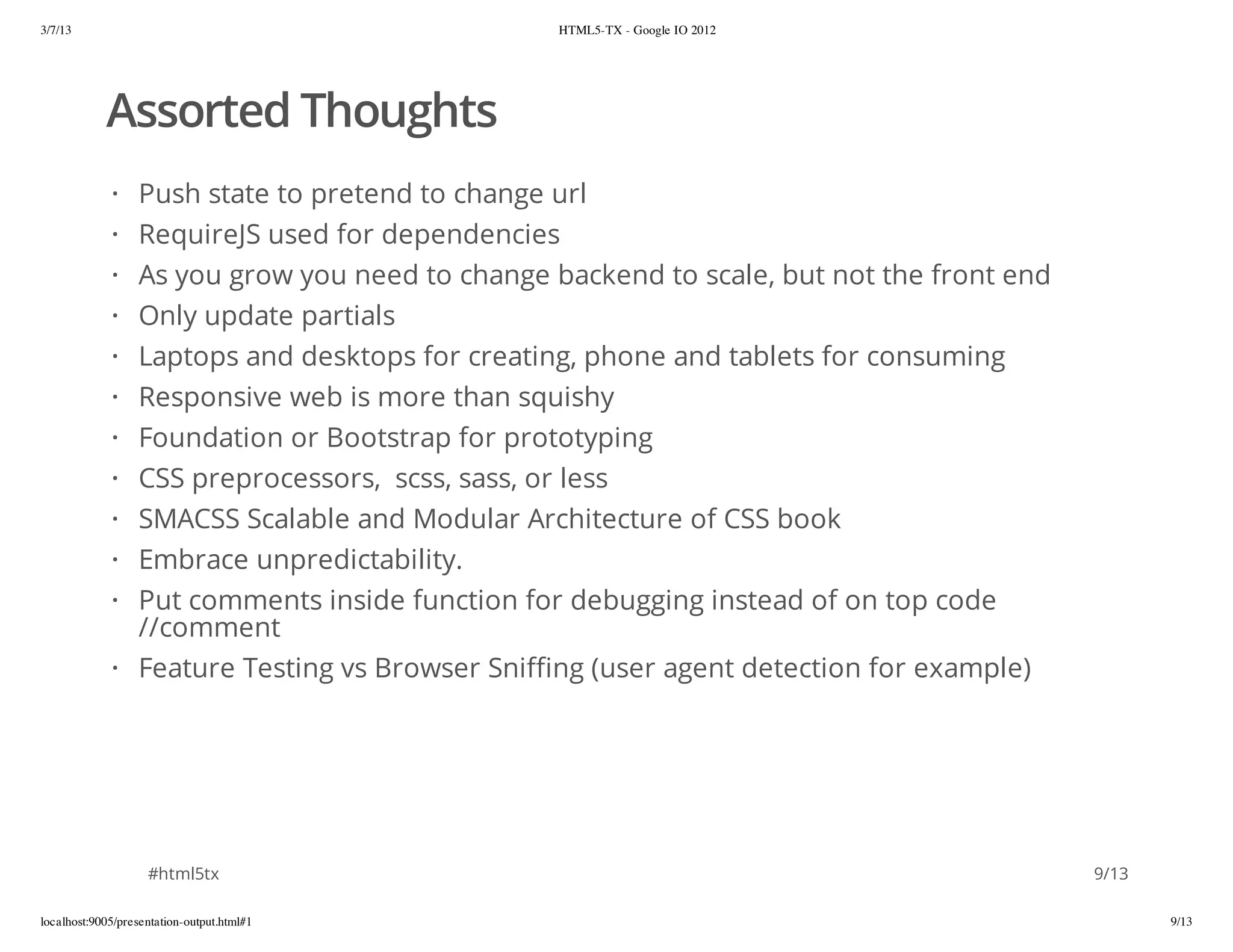 3/7/13                                           HTML5-TX - Google IO 2012




            Assorted Thoughts
             · Push state to pretend to change url
             · RequireJS used for dependencies
             · As you grow you need to change backend to scale, but not the front end
             ·    Only update partials
             ·    Laptops and desktops for creating, phone and tablets for consuming
             ·    Responsive web is more than squishy
             ·    Foundation or Bootstrap for prototyping
             ·    CSS preprocessors, scss, sass, or less
             ·    SMACSS Scalable and Modular Architecture of CSS book
             ·    Embrace unpredictability.
             · Put comments inside function for debugging instead of on top code
               //comment
             · Feature Testing vs Browser Sniffing (user agent detection for example)




                    #html5tx                                                            9/13

localhost:9005/presentation-output.html#1                                                      9/13
 