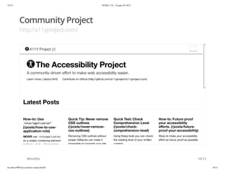 3/7/13                                                                           HTML5-TX - Google IO 2012




            Community Project
            http://a11yproject.com/


                       A11Y Project (/)



                              The Accessibility Project
                    A community-driven effort to make web accessibility easier.
                    Learn more (./about.html)    Contribute on Github (http://github.com/a11yproject/a11yproject.com)




                Latest Posts

                How–to: Use                          Quick Tip: Never remove               Quick Test: Check                   How-to: Future proof
                 rl=apiain
                 oe"plcto"                           CSS outlines                          Comprehension Level                 your accessibility
                (/posts/how-to-use-                  (/posts/never-remove-                 (/posts/check-                      eﬀorts. (/posts/future-
                application-role)                    css-outlines)                         comprehension-level)                proof-your-accessibility)
                NEVER use r l = p l c t o
                              oeapiain               Removing CSS outlines without         Using these tools you can check     Ways to make your accessibility
                on a widely containing element       proper fallbacks can make it          the reading level of your written   effort as future proof as possible.
                such as < o y if your page
                          bd>                        impossible to navigate your site      content.




                    #html5tx                                                                                                                                     10/13

localhost:9005/presentation-output.html#1                                                                                                                                10/13
 