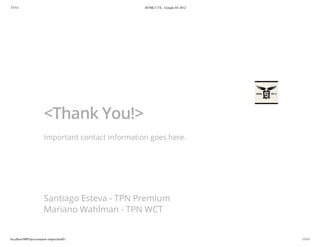 3/7/13                                              HTML5-TX - Google IO 2012




                        <Thank You!>
                        Important contact information goes here.




                        Santiago Esteva - TPN Premium
                        Mariano Wahlman - TPN WCT


localhost:9005/presentation-output.html#1                                       13/13
 