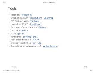 3/7/13                                           HTML5-TX - Google IO 2012




            Tools
             · Testing IE - Modern IE
             ·    Creating Mockups - Foundations , Bootstrap
             ·    CSS Preprocessor - Compass
             ·    Live reload CSS, JS - Live Reload
             ·    Developer Chrome Version - Canary
             ·    CSS Lint - CSS Lint
             ·    JS Lint - JS Lint
             ·    Text Editor - Sublime Text 2
             · Task-based build tool - Grunt
             · Browser Capabilities - Can I use
             · Should that be a div, span or...? - Which Element




                    #html5tx                                                 6/13

localhost:9005/presentation-output.html#1                                           6/13
 