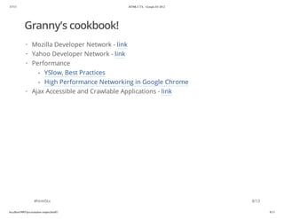 3/7/13                                       HTML5-TX - Google IO 2012




            Granny's cookbook!
             · Mozilla Developer Network - link
             · Yahoo Developer Network - link
             · Performance
                 - YSlow, Best Practices
                 - High Performance Networking in Google Chrome
             · Ajax Accessible and Crawlable Applications - link




                    #html5tx                                             8/13

localhost:9005/presentation-output.html#1                                       8/13
 