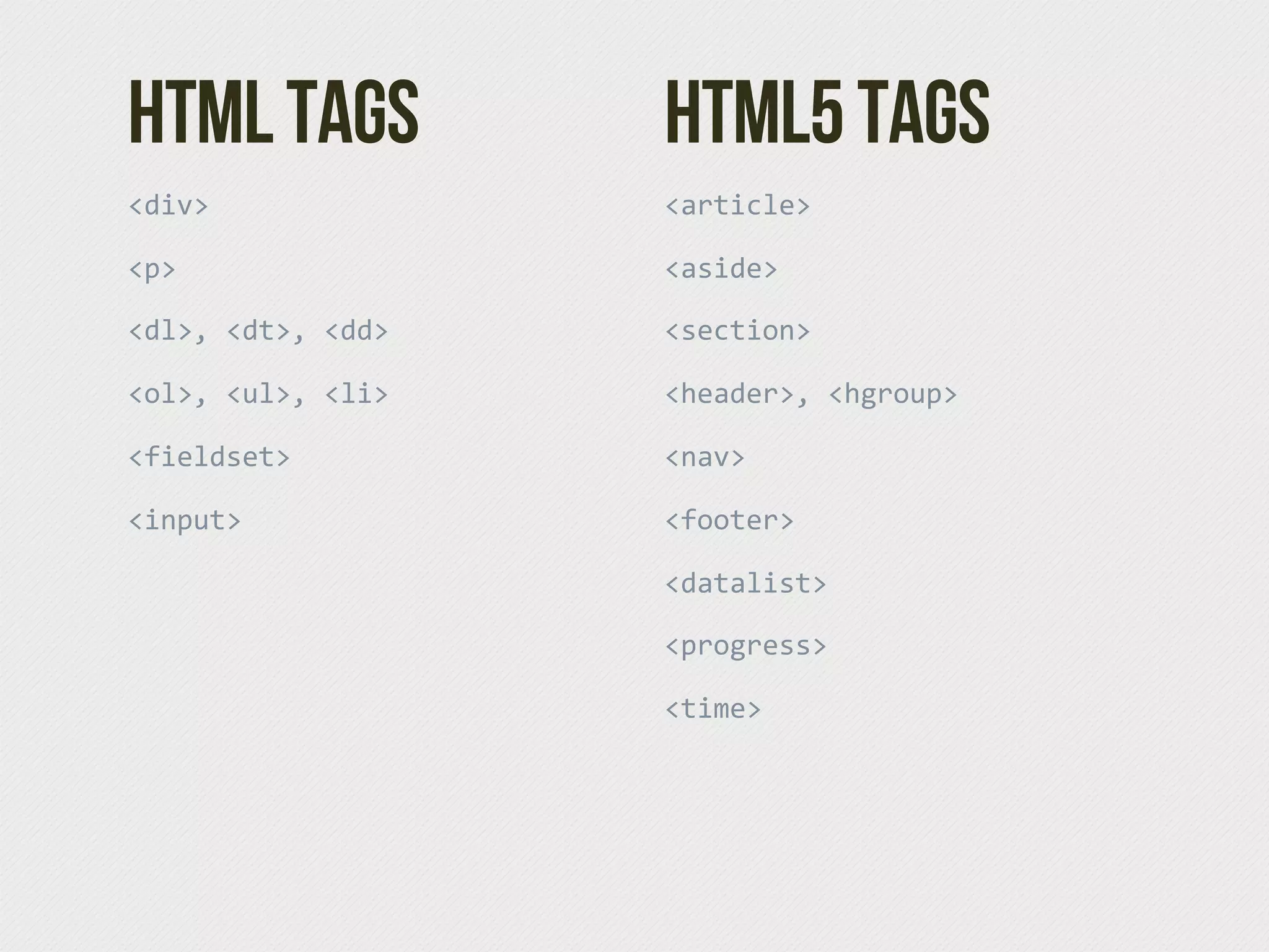 HTML Tags            HTML5 Tags
<div>                <article>

<p>                  <aside>

<dl>,  <dt>,  <dd>   <section>

<ol>,  <ul>,  <li>   <header>,  <hgroup>

<fieldset>           <nav>

<input>              <footer>

                     <datalist>

                     <progress>

                     <time>
 