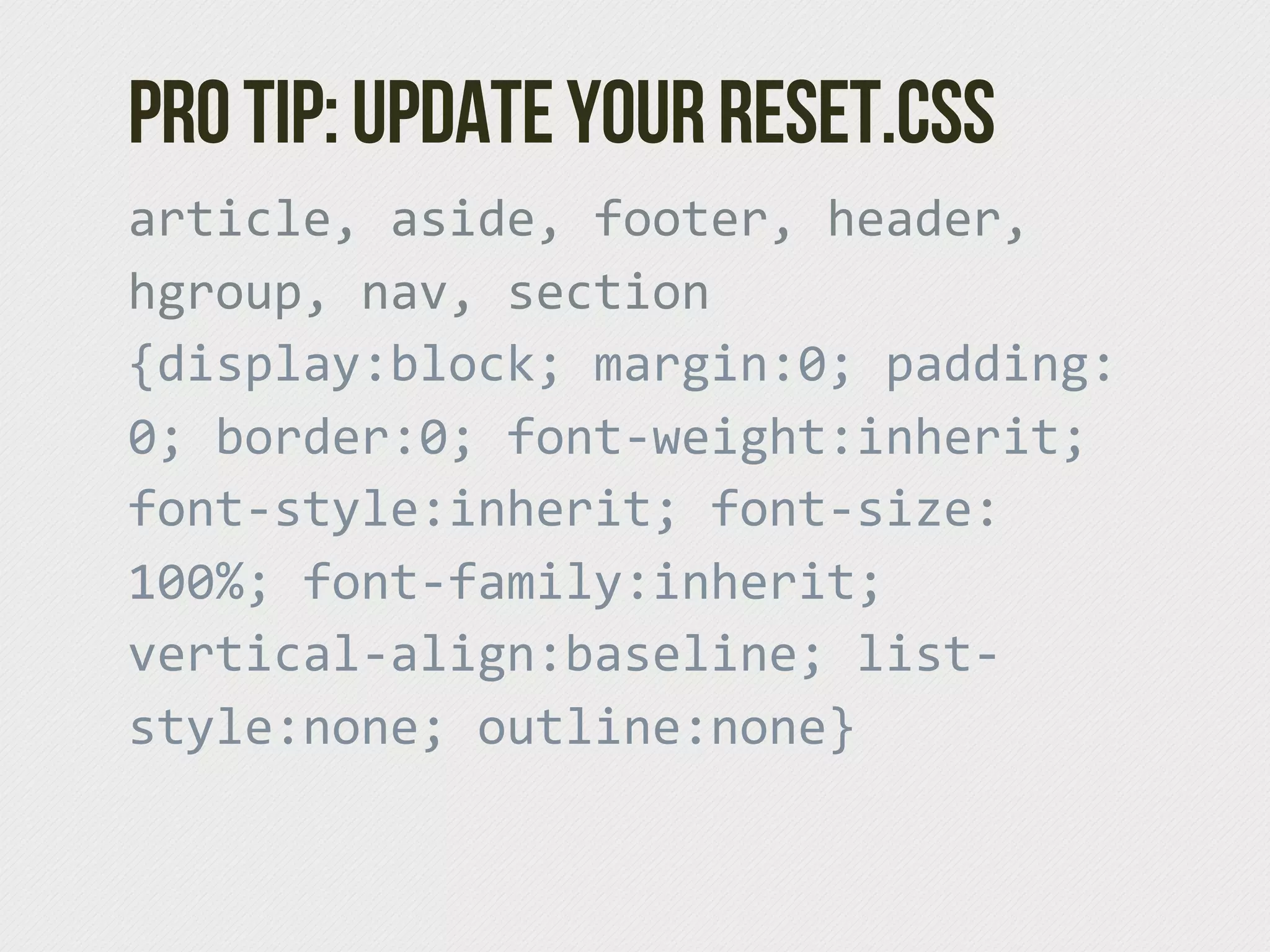 Pro tip: Update your reset.css
article,  aside,  footer,  header,  
hgroup,  nav,  section  
{display:block;  margin:0;  padding:
0;  border:0;  font-­‐weight:inherit;  
font-­‐style:inherit;  font-­‐size:
100%;  font-­‐family:inherit;  
vertical-­‐align:baseline;  list-­‐
style:none;  outline:none}
 