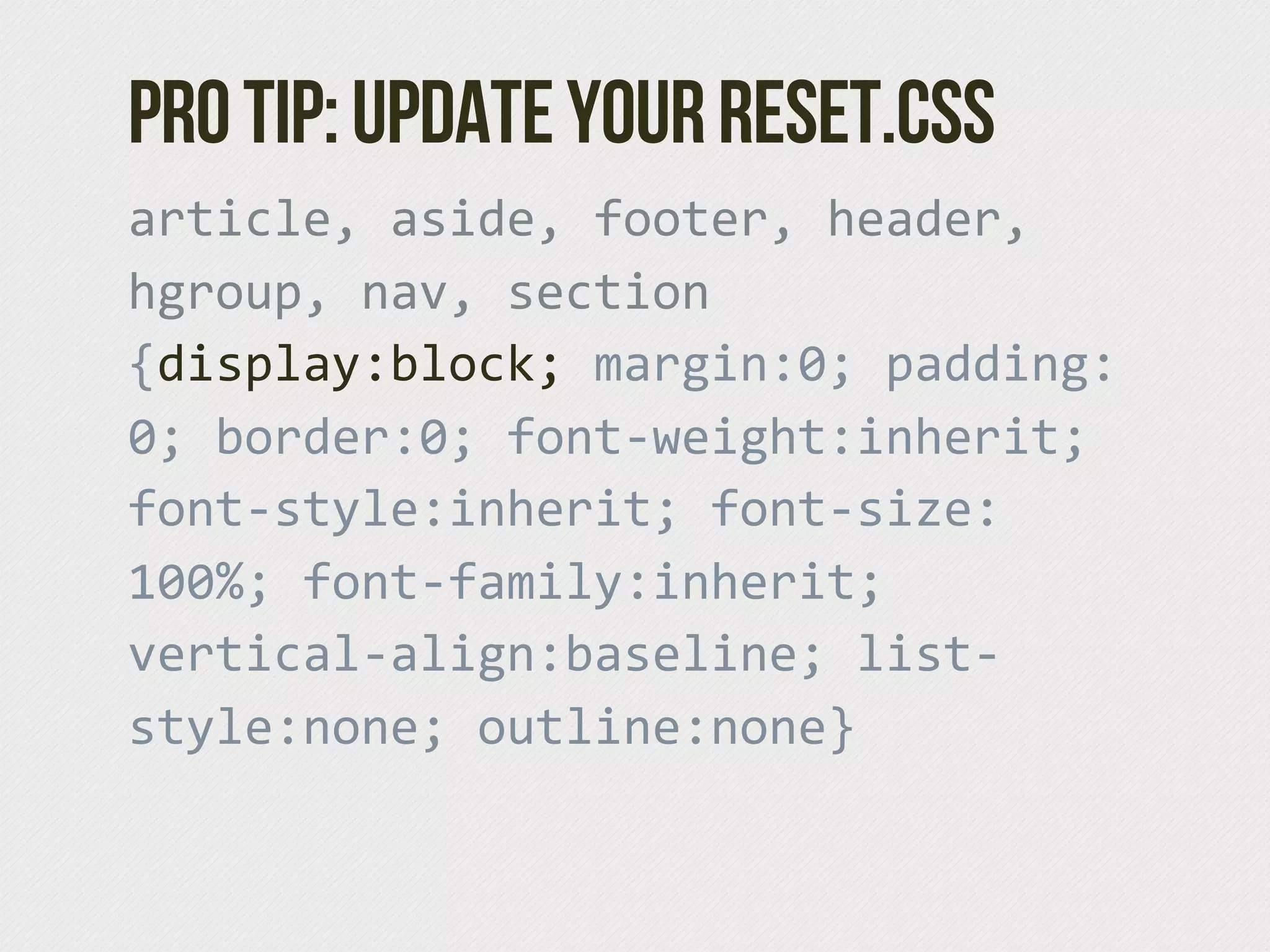 Pro tip: Update your reset.css
article,  aside,  footer,  header,  
hgroup,  nav,  section  
{display:block;  margin:0;  padding:
0;  border:0;  font-­‐weight:inherit;  
font-­‐style:inherit;  font-­‐size:
100%;  font-­‐family:inherit;  
vertical-­‐align:baseline;  list-­‐
style:none;  outline:none}
 