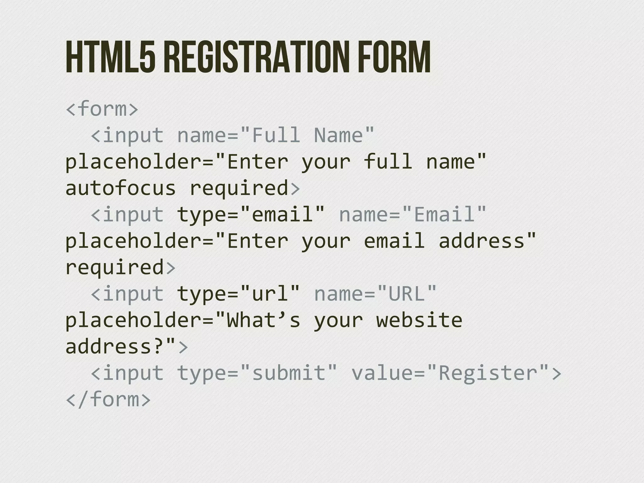 HTML5 Registration Form
<form>
    <input  name="Full  Name"  
placeholder="Enter  your  full  name"  
autofocus  required>
    <input  type="email"  name="Email"  
placeholder="Enter  your  email  address"  
required>
    <input  type="url"  name="URL"  
placeholder="What’s  your  website  
address?">
    <input  type="submit"  value="Register">
</form>
 