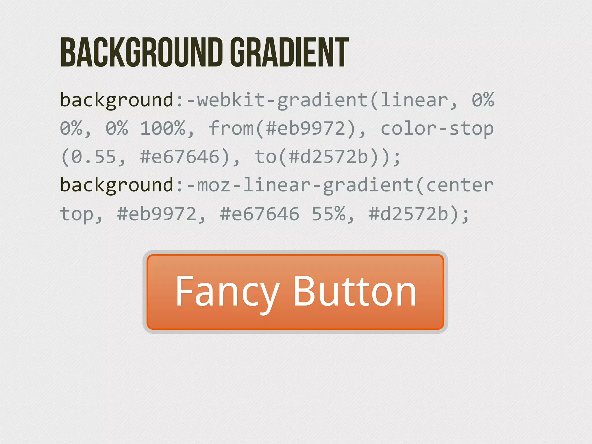 Background Gradient
background:-­‐webkit-­‐gradient(linear,  0%  
0%,  0%  100%,  from(#eb9972),  color-­‐stop
(0.55,  #e67646),  to(#d2572b));  
background:-­‐moz-­‐linear-­‐gradient(center  
top,  #eb9972,  #e67646  55%,  #d2572b);



           Fancy Button
 