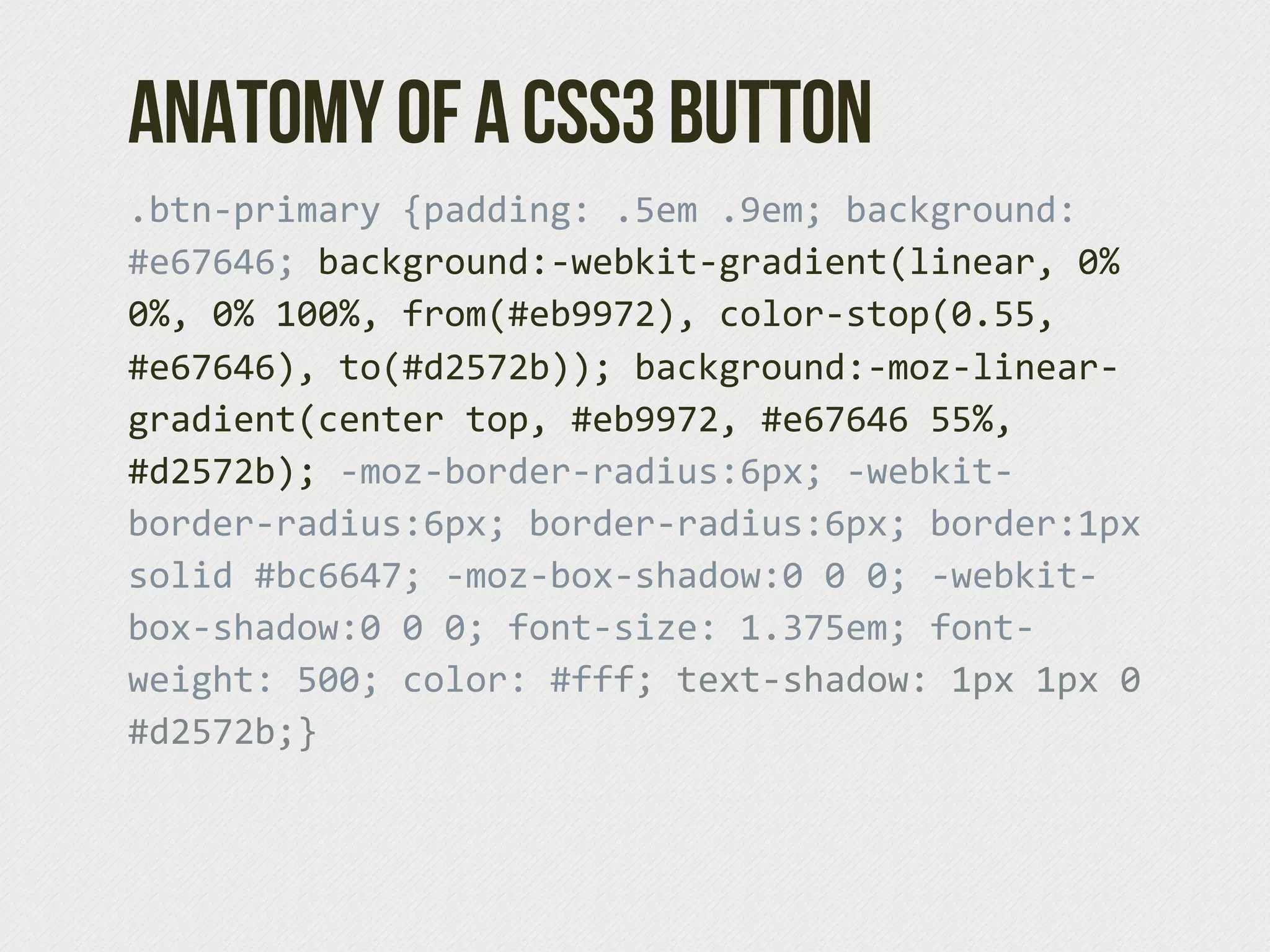 Anatomy of a CSS3 Button
.btn-­‐primary  {padding:  .5em  .9em;  background:  
#e67646;  background:-­‐webkit-­‐gradient(linear,  0%  
0%,  0%  100%,  from(#eb9972),  color-­‐stop(0.55,  
#e67646),  to(#d2572b));  background:-­‐moz-­‐linear-­‐
gradient(center  top,  #eb9972,  #e67646  55%,  
#d2572b);  -­‐moz-­‐border-­‐radius:6px;  -­‐webkit-­‐
border-­‐radius:6px;  border-­‐radius:6px;  border:1px  
solid  #bc6647;  -­‐moz-­‐box-­‐shadow:0  0  0;  -­‐webkit-­‐
box-­‐shadow:0  0  0;  font-­‐size:  1.375em;  font-­‐
weight:  500;  color:  #fff;  text-­‐shadow:  1px  1px  0  
#d2572b;}
 