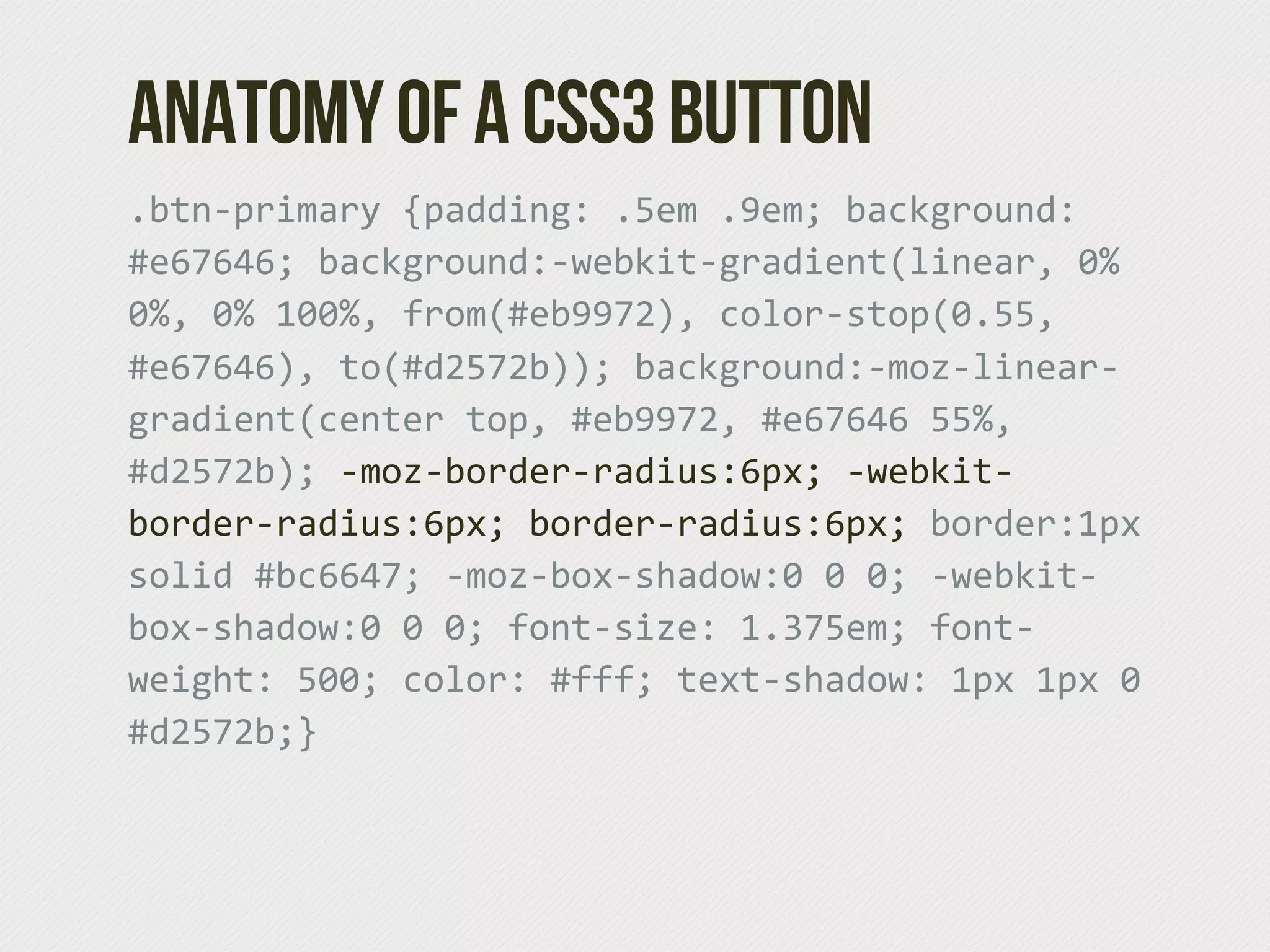 Anatomy of a CSS3 Button
.btn-­‐primary  {padding:  .5em  .9em;  background:  
#e67646;  background:-­‐webkit-­‐gradient(linear,  0%  
0%,  0%  100%,  from(#eb9972),  color-­‐stop(0.55,  
#e67646),  to(#d2572b));  background:-­‐moz-­‐linear-­‐
gradient(center  top,  #eb9972,  #e67646  55%,  
#d2572b);  -­‐moz-­‐border-­‐radius:6px;  -­‐webkit-­‐
border-­‐radius:6px;  border-­‐radius:6px;  border:1px  
solid  #bc6647;  -­‐moz-­‐box-­‐shadow:0  0  0;  -­‐webkit-­‐
box-­‐shadow:0  0  0;  font-­‐size:  1.375em;  font-­‐
weight:  500;  color:  #fff;  text-­‐shadow:  1px  1px  0  
#d2572b;}
 