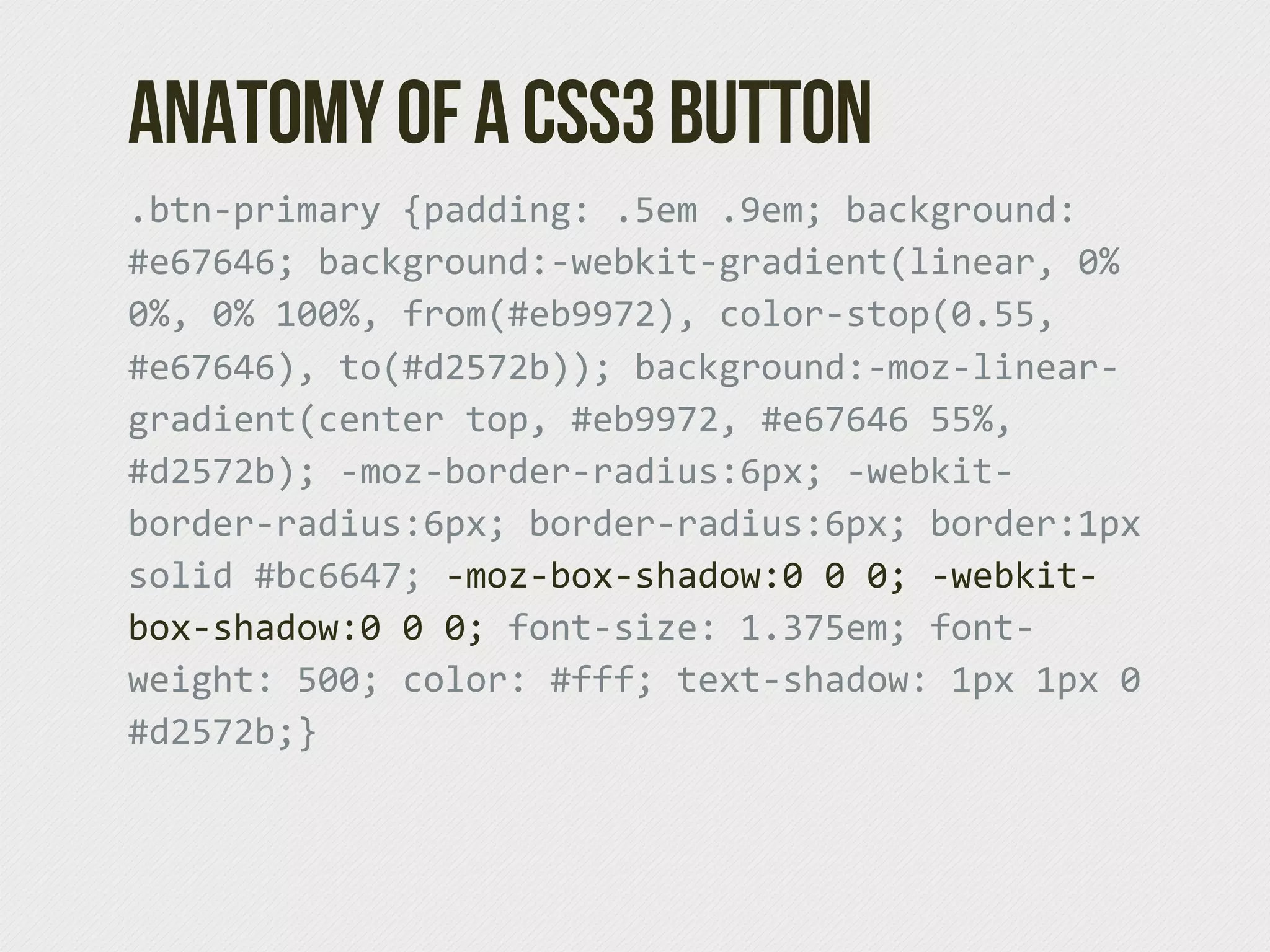 Anatomy of a CSS3 Button
.btn-­‐primary  {padding:  .5em  .9em;  background:  
#e67646;  background:-­‐webkit-­‐gradient(linear,  0%  
0%,  0%  100%,  from(#eb9972),  color-­‐stop(0.55,  
#e67646),  to(#d2572b));  background:-­‐moz-­‐linear-­‐
gradient(center  top,  #eb9972,  #e67646  55%,  
#d2572b);  -­‐moz-­‐border-­‐radius:6px;  -­‐webkit-­‐
border-­‐radius:6px;  border-­‐radius:6px;  border:1px  
solid  #bc6647;  -­‐moz-­‐box-­‐shadow:0  0  0;  -­‐webkit-­‐
box-­‐shadow:0  0  0;  font-­‐size:  1.375em;  font-­‐
weight:  500;  color:  #fff;  text-­‐shadow:  1px  1px  0  
#d2572b;}
 