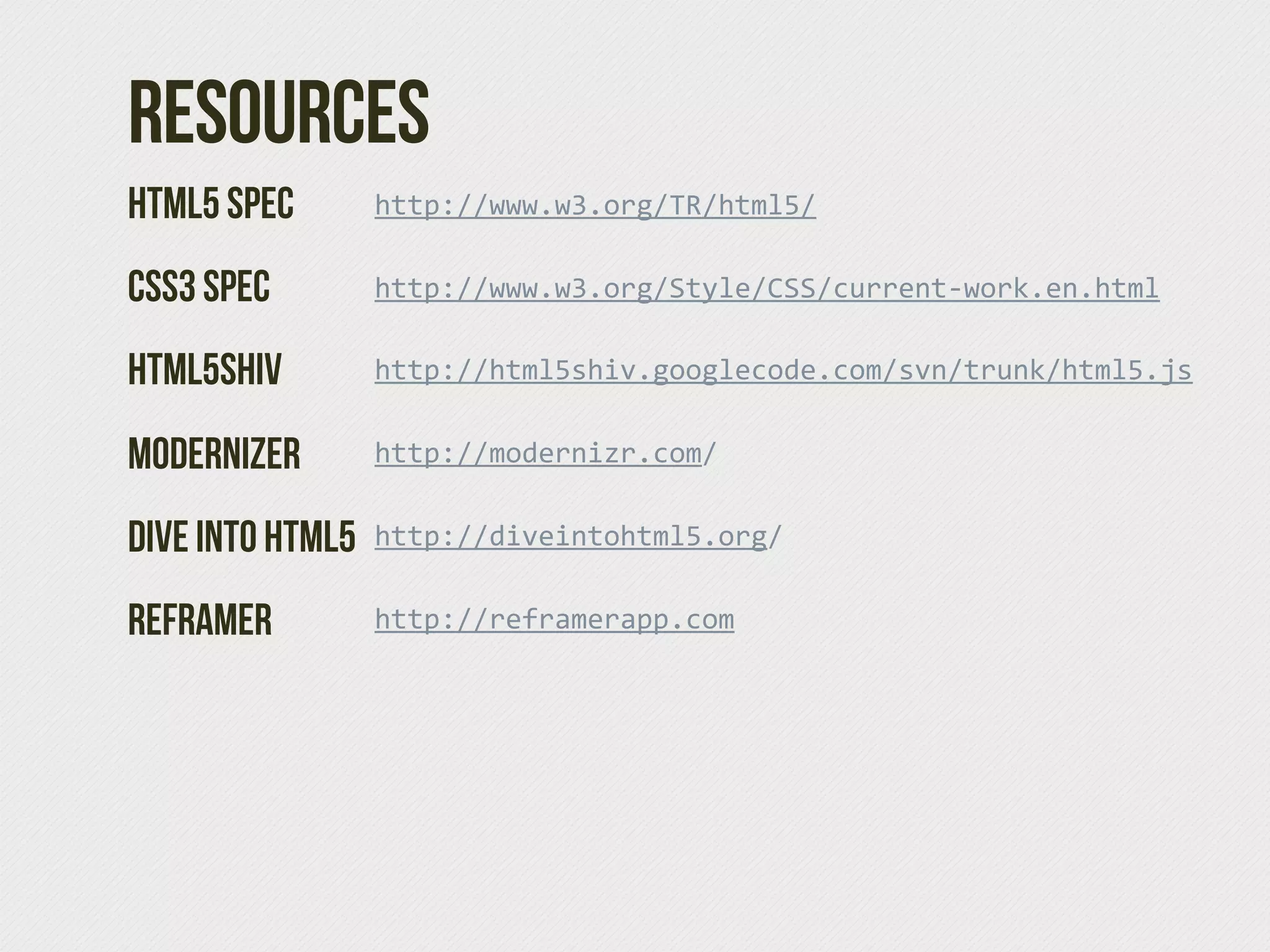 Resources
HTML5 Spec        http://www.w3.org/TR/html5/  

CSS3 Spec         http://www.w3.org/Style/CSS/current-­‐work.en.html  

HTML5SHIV         http://html5shiv.googlecode.com/svn/trunk/html5.js


Modernizer        http://modernizr.com/  


Dive Into HTML5   http://diveintohtml5.org/


Reframer          http://reframerapp.com  
 