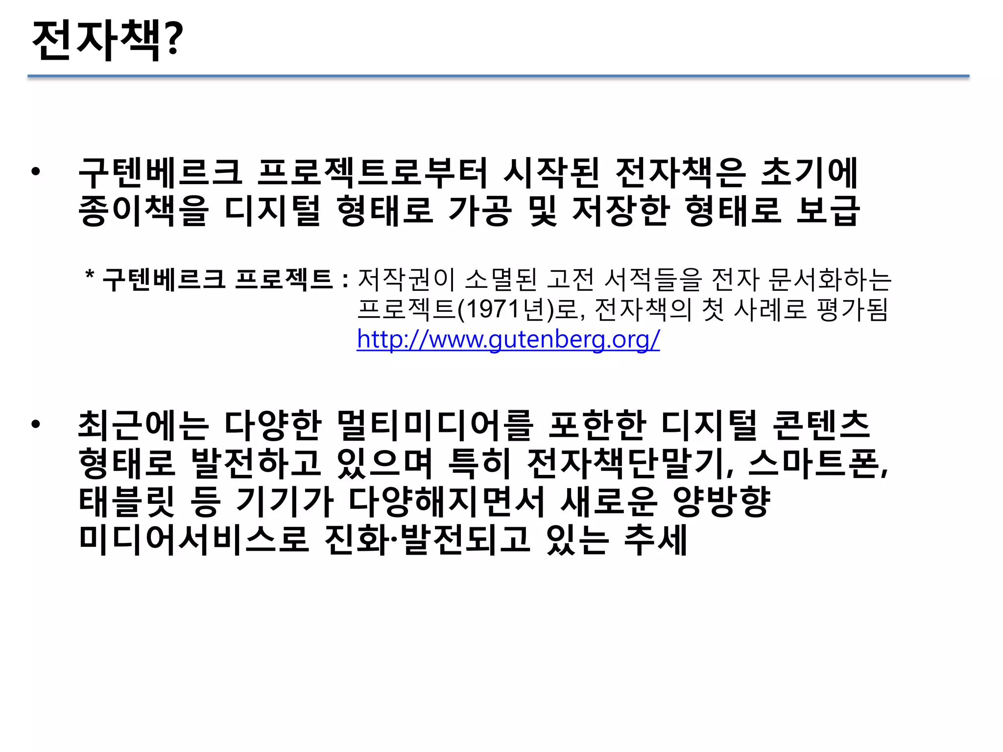 전자책?
•

구텐베르크 프로젝트로부터 시작된 전자책은 초기에
종이책을 디지털 형태로 가공 및 저장한 형태로 보급
* 구텐베르크 프로젝트 : 저작권이 소멸된 고전 서적들을 전자 문서화하는
프로젝트(1971년)로, 전자책의 첫 사례로 평가됨
http://www.gutenberg.org/

•

최근에는 다양한 멀티미디어를 포한한 디지털 콘텐츠
형태로 발전하고 있으며 특히 전자책단말기, 스마트폰,
태블릿 등 기기가 다양해지면서 새로운 양방향
미디어서비스로 진화·발전되고 있는 추세

 