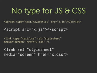 No type for JS & CSS
<script type="text/javascript" src="x.js"></script>

<script src="x.js"></script>
<link type="text/css" rel="stylesheet"
media="screen" href="x.css" />

<link rel="stylesheet"
media="screen" href="x.css">
 