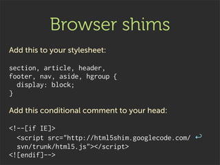 Browser shims
Add this to your stylesheet:

section, article, header,
footer, nav, aside, hgroup {
  display: block;
}

Add this conditional comment to your head:

<!--[if IE]>
  <script src="http://html5shim.googlecode.com/ ↩
  svn/trunk/html5.js"></script>
<![endif]-->
 