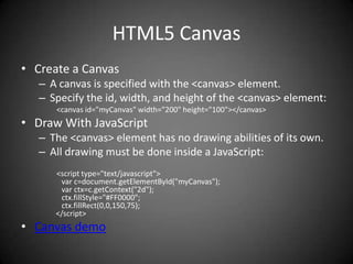 HTML5 Canvas
• Create a Canvas
   – A canvas is specified with the <canvas> element.
   – Specify the id, width, and height of the <canvas> element:
      <canvas id="myCanvas" width="200" height="100"></canvas>
• Draw With JavaScript
   – The <canvas> element has no drawing abilities of its own.
   – All drawing must be done inside a JavaScript:
      <script type="text/javascript">
       var c=document.getElementById("myCanvas");
       var ctx=c.getContext("2d");
       ctx.fillStyle="#FF0000";
       ctx.fillRect(0,0,150,75);
      </script>
• Canvas demo
 
