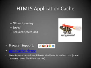 HTML5 Application Cache

    – Offline browsing
    – Speed
    – Reduced server load



• Browser Support:
• App cache demo
• Note: Browsers may have different size limits for cached data (some
  browsers have a 5MB limit per site).
 