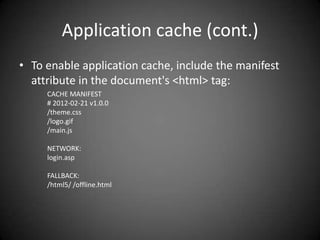 Application cache (cont.)
• To enable application cache, include the manifest
  attribute in the document's <html> tag:
     CACHE MANIFEST
     # 2012-02-21 v1.0.0
     /theme.css
     /logo.gif
     /main.js

     NETWORK:
     login.asp

     FALLBACK:
     /html5/ /offline.html
 