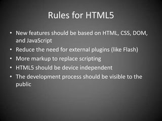 Rules for HTML5
• New features should be based on HTML, CSS, DOM,
  and JavaScript
• Reduce the need for external plugins (like Flash)
• More markup to replace scripting
• HTML5 should be device independent
• The development process should be visible to the
  public
 