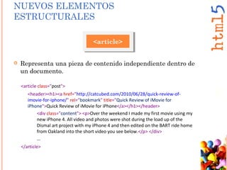  Representa una pieza de contenido independiente dentro de
un documento.
<article>
<article class="post">
<header><h1><a href="http://catcubed.com/2010/06/28/quick-review-of-
imovie-for-iphone/" rel="bookmark" title="Quick Review of iMovie for
iPhone">Quick Review of iMovie for iPhone</a></h1></header>
<div class="content"> <p>Over the weekend I made my first movie using my
new iPhone 4. All video and photos were shot during the load up of the
Dismal art project with my iPhone 4 and then edited on the BART ride home
from Oakland into the short video you see below.</p> </div>
…
</article>
NUEVOS ELEMENTOS
ESTRUCTURALES
 