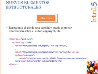  Representa el pie de una sección y puede contener
información sobre el autor, copyright, etc.
<footer>
<footer class="post-meta">
<p class="tags">TAGS:
<a href="http://catcubed.com/tag/art/" rel="tag">art</a>,
…
<a href="http://catcubed.com/tag/whiskey/" rel="tag">whiskey</a></p>
<p class="comments">
<a href="http://catcubed.com/2010/06/01/come-on-down-for-the-heathen-
stomp-june-5th/#comments">comments (0)</a></p>
</footer>
NUEVOS ELEMENTOS
ESTRUCTURALES
 
