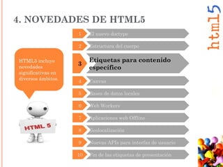 3
Etiquetas para contenido
específico
2 Estructura del cuerpo
4 Canvas
5 Bases de datos locales
6 Web Workers
7 Aplicaciones web Offline
8 Geolocalización
9 Nuevas APIs para interfaz de usuario
10 Fin de las etiquetas de presentación
HTML5 incluye
novedades
significativas en
diversos ámbitos.
4. NOVEDADES DE HTML5
1 El nuevo doctype
 