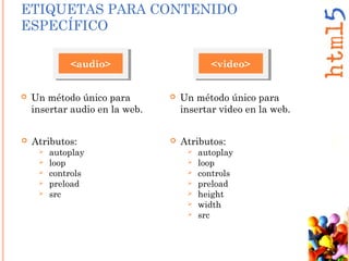 <audio>
 Un método único para
insertar audio en la web.
 Atributos:
 autoplay
 loop
 controls
 preload
 src
ETIQUETAS PARA CONTENIDO
ESPECÍFICO
<video>
 Un método único para
insertar video en la web.
 Atributos:
 autoplay
 loop
 controls
 preload
 height
 width
 src
 