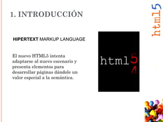 1. INTRODUCCIÓN
El nuevo HTML5 intenta
adaptarse al nuevo escenario y
presenta elementos para
desarrollar páginas dándole un
valor especial a la semántica.
HIPERTEXT MARKUP LANGUAGE
 