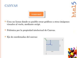 CANVAS
<canvas>
 Crea un lienzo donde es posible crear gráficos u otras imágenes
visuales al vuelo, mediante script.
 Eje de coordenadas del canvas:
 Polémica por la propiedad intelectual de Canvas.
 