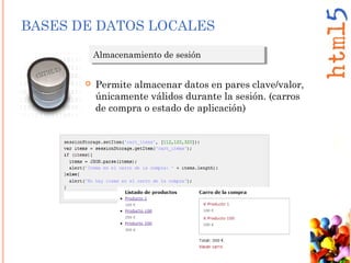 BASES DE DATOS LOCALES
Almacenamiento de sesiónAlmacenamiento de sesión
 Permite almacenar datos en pares clave/valor,
únicamente válidos durante la sesión. (carros
de compra o estado de aplicación)
 