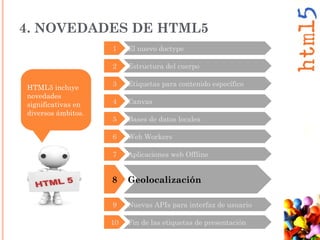 8 Geolocalización
9 Nuevas APIs para interfaz de usuario
10 Fin de las etiquetas de presentación
HTML5 incluye
novedades
significativas en
diversos ámbitos.
3 Etiquetas para contenido específico
4 Canvas
5 Bases de datos locales
6 Web Workers
7 Aplicaciones web Offline
2 Estructura del cuerpo
4. NOVEDADES DE HTML5
1 El nuevo doctype
 