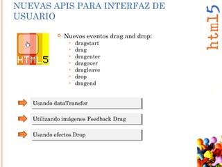 NUEVAS APIS PARA INTERFAZ DE
USUARIO
 Nuevos eventos drag and drop:
 dragstart
 drag
 dragenter
 dragover
 dragleave
 drop
 dragend
Usando dataTransferUsando dataTransfer
Utilizando imágenes Feedback DragUtilizando imágenes Feedback Drag
Usando efectos DropUsando efectos Drop
 