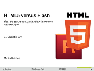 HTML5 versus Flash
 Über die Zukunft von Multimedia in interaktiven
 Anwendungen




 07. Dezember 2011




 Monika Steinberg


                                                                Quelle: http://vimeo.com/11551721

M. Steinberg              HTML5 versus Flash       07.12.2011                                 1
 