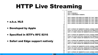 This slide by mzyy94 is licensed under a Creative Commons Attribution 4.0 International License.
HTTP Live Streaming
• a.k.a. HLS
• Developed by Apple
• Specified in IETF’s RFC 8216
• Safari and Edge support natively
30
───────┼──────────────────────────────────────────────────
1 │ #EXTM3U
2 │ #EXT-X-VERSION:4
3 │ #EXT-X-INDEPENDENT-SEGMENTS
4 │
5 │ #EXT-X-MEDIA:TYPE=SUBTITLES,GROUP-ID="subs",NAME=
6 │ #EXT-X-MEDIA:TYPE=SUBTITLES,GROUP-ID="subs",NAME=
7 │ #EXT-X-MEDIA:TYPE=SUBTITLES,GROUP-ID="subs",NAME=
8 │ #EXT-X-MEDIA:TYPE=SUBTITLES,GROUP-ID="subs",NAME=
9 │ #EXT-X-MEDIA:TYPE=SUBTITLES,GROUP-ID="subs",NAME=
10 │
11 │
12 │
13 │ #EXT-X-STREAM-INF:BANDWIDTH=1808281,AVERAGE-BANDW
14 │ https: //p-events-delivery.akamaized.net/3004qzusa
15 │ #EXT-X-I-FRAME-STREAM-INF:BANDWIDTH=851340,AVERAG
16 │
17 │ #EXT-X-STREAM-INF:BANDWIDTH=7673072,AVERAGE-BANDW
18 │ https: //p-events-delivery.akamaized.net/3004qzusa
19 │ #EXT-X-I-FRAME-STREAM-INF:BANDWIDTH=3783736,AVERA
20 │
21 │ #EXT-X-STREAM-INF:BANDWIDTH=5781204,AVERAGE-BANDW
22 │ https: //p-events-delivery.akamaized.net/3004qzusa
23 │ #EXT-X-I-FRAME-STREAM-INF:BANDWIDTH=2837802,AVERA
24 │
25 │ #EXT-X-STREAM-INF:BANDWIDTH=4362301,AVERAGE-BANDW
26 │ https: //p-events-delivery.akamaized.net/3004qzusa
27 │ #EXT-X-I-FRAME-STREAM-INF:BANDWIDTH=2128350,AVERA
28 │
29 │ #EXT-X-STREAM-INF:BANDWIDTH=3416367,AVERAGE-BANDW
30 │ https: //p-events-delivery.akamaized.net/3004qzusa
 