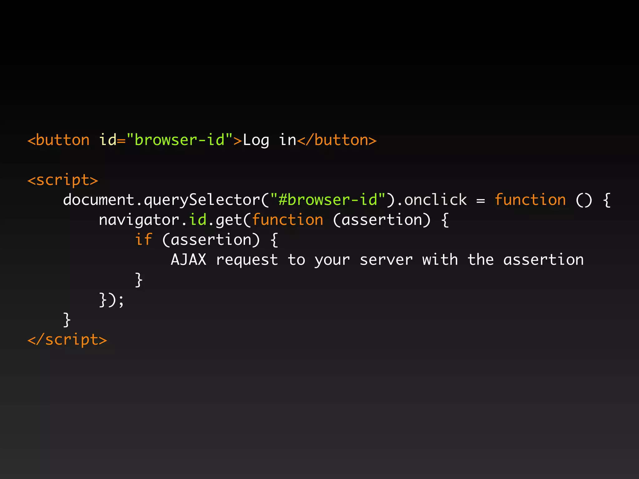 <button id="browser-id">Log in</button> <script> document.querySelector("#browser-id").onclick = function () { navigator.id.get(function (assertion) { if (assertion) { AJAX request to your server with the assertion } }); } </script> 