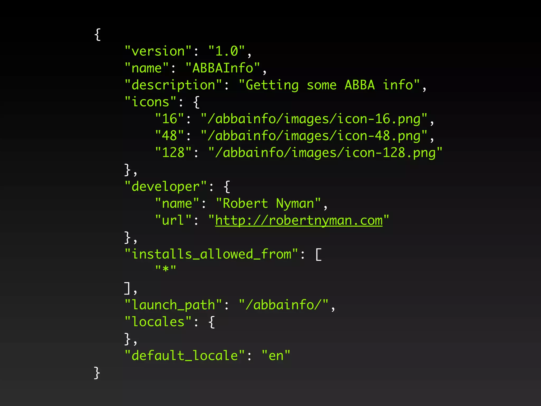 { "version": "1.0", "name": "ABBAInfo", "description": "Getting some ABBA info", "icons": { "16": "/abbainfo/images/icon-16.png", "48": "/abbainfo/images/icon-48.png", "128": "/abbainfo/images/icon-128.png" }, "developer": { "name": "Robert Nyman", "url": "http://robertnyman.com" }, "installs_allowed_from": [ "*" ], "launch_path": "/abbainfo/", "locales": { }, "default_locale": "en" } 