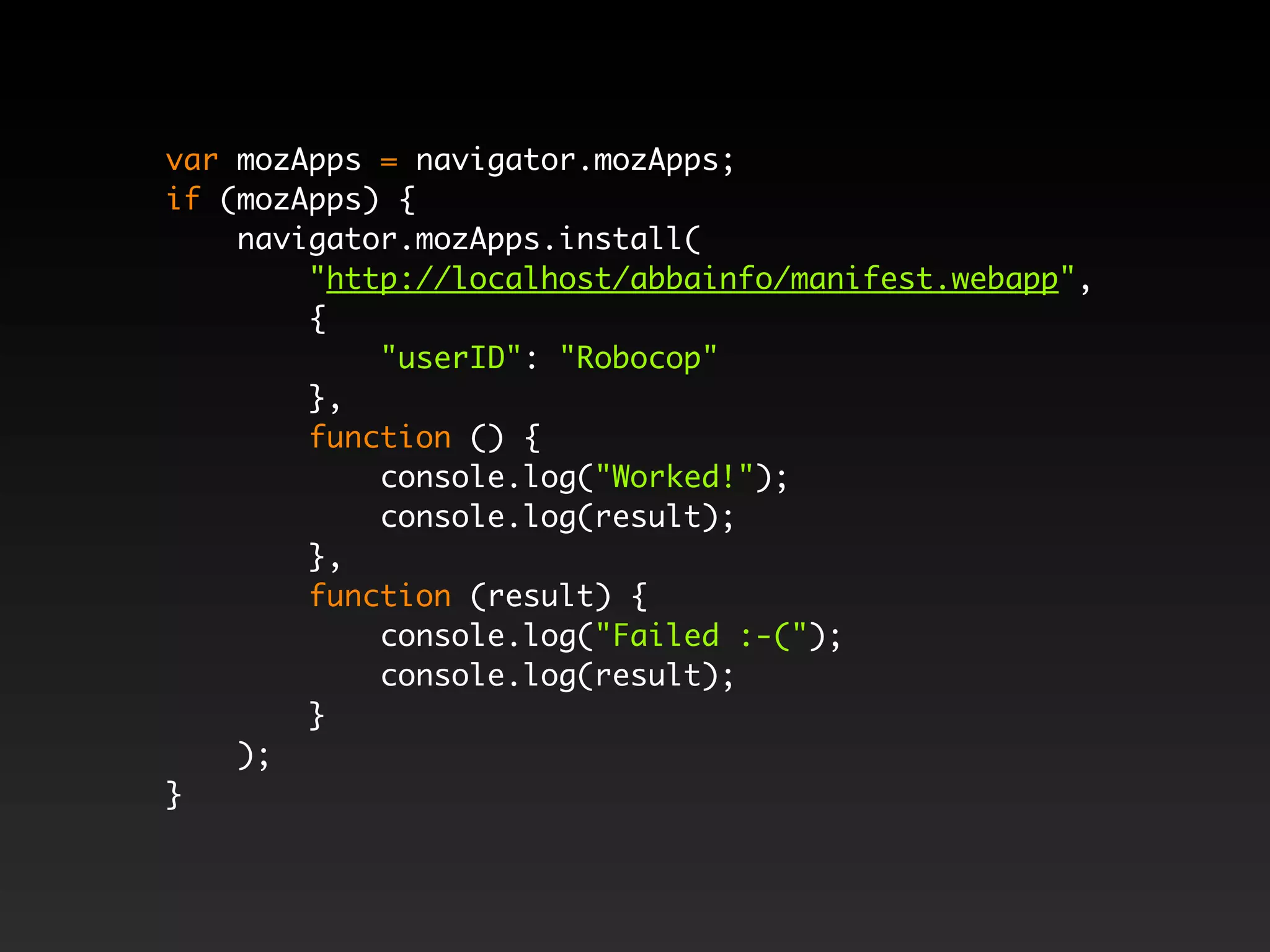 var mozApps = navigator.mozApps; if (mozApps) { navigator.mozApps.install( "http://localhost/abbainfo/manifest.webapp", { "userID": "Robocop" }, function () { console.log("Worked!"); console.log(result); }, function (result) { console.log("Failed :-("); console.log(result); } ); } 