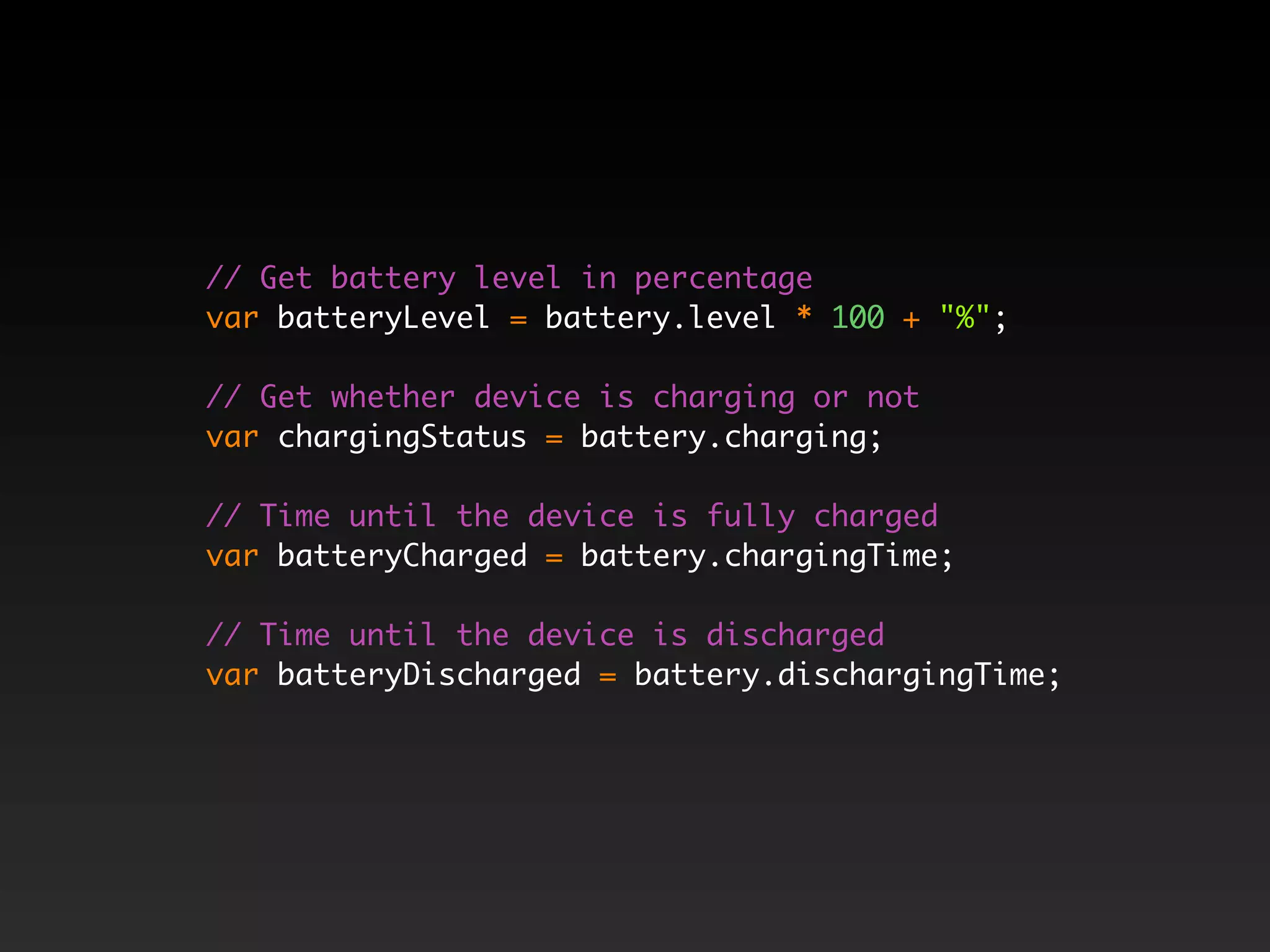 // Get battery level in percentage var batteryLevel = battery.level * 100 + "%"; // Get whether device is charging or not var chargingStatus = battery.charging; // Time until the device is fully charged var batteryCharged = battery.chargingTime; // Time until the device is discharged var batteryDischarged = battery.dischargingTime; 