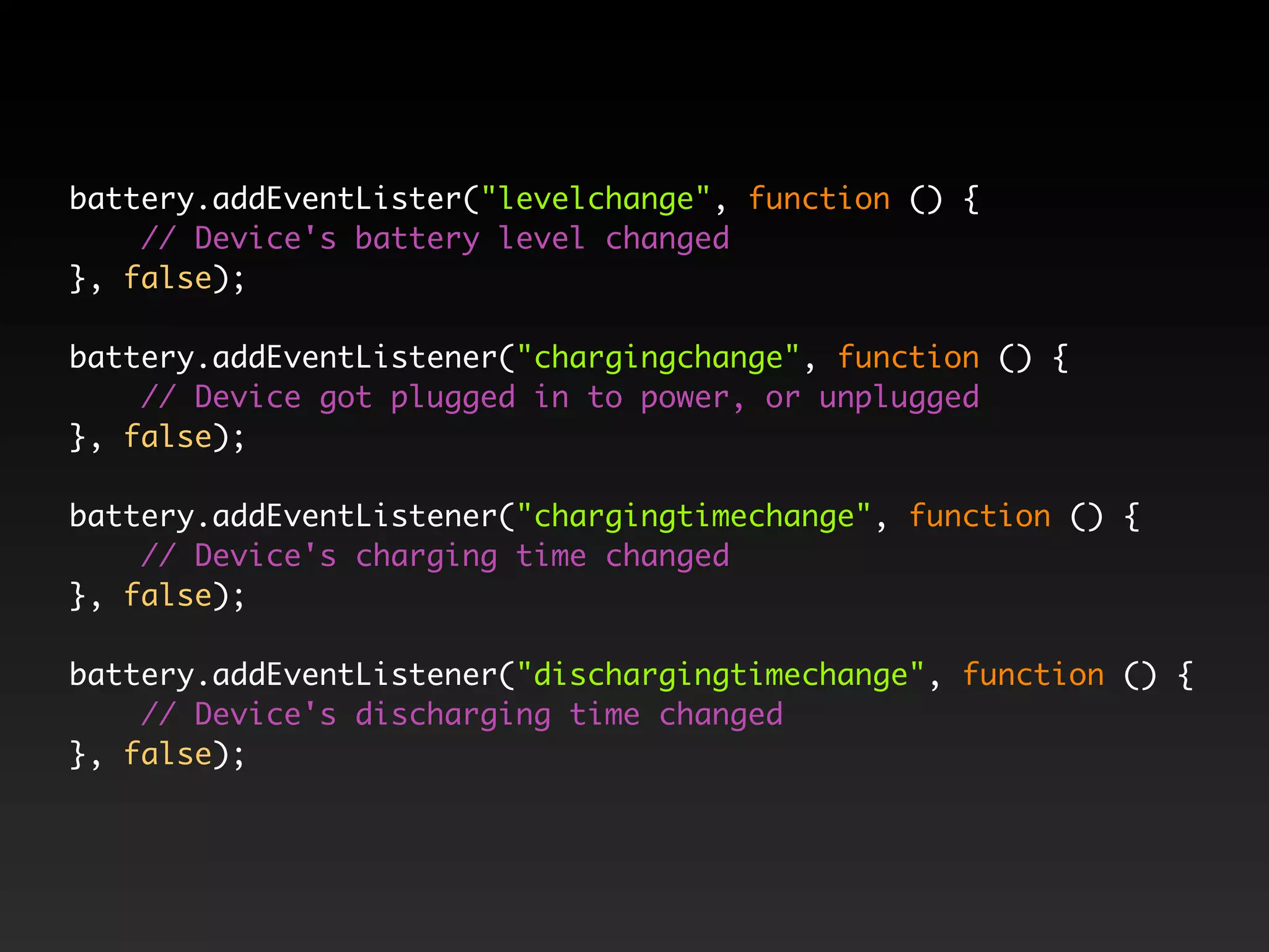battery.addEventLister("levelchange", function () { // Device's battery level changed }, false); battery.addEventListener("chargingchange", function () { // Device got plugged in to power, or unplugged }, false); battery.addEventListener("chargingtimechange", function () { // Device's charging time changed }, false); battery.addEventListener("dischargingtimechange", function () { // Device's discharging time changed }, false); 