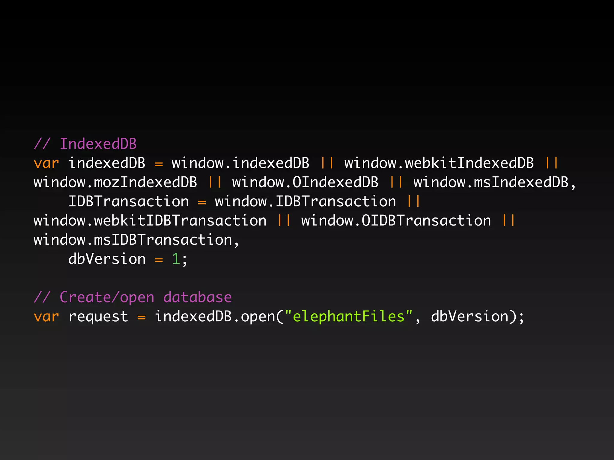 // IndexedDB var indexedDB = window.indexedDB || window.webkitIndexedDB || window.mozIndexedDB || window.OIndexedDB || window.msIndexedDB, IDBTransaction = window.IDBTransaction || window.webkitIDBTransaction || window.OIDBTransaction || window.msIDBTransaction, dbVersion = 1; // Create/open database var request = indexedDB.open("elephantFiles", dbVersion); 