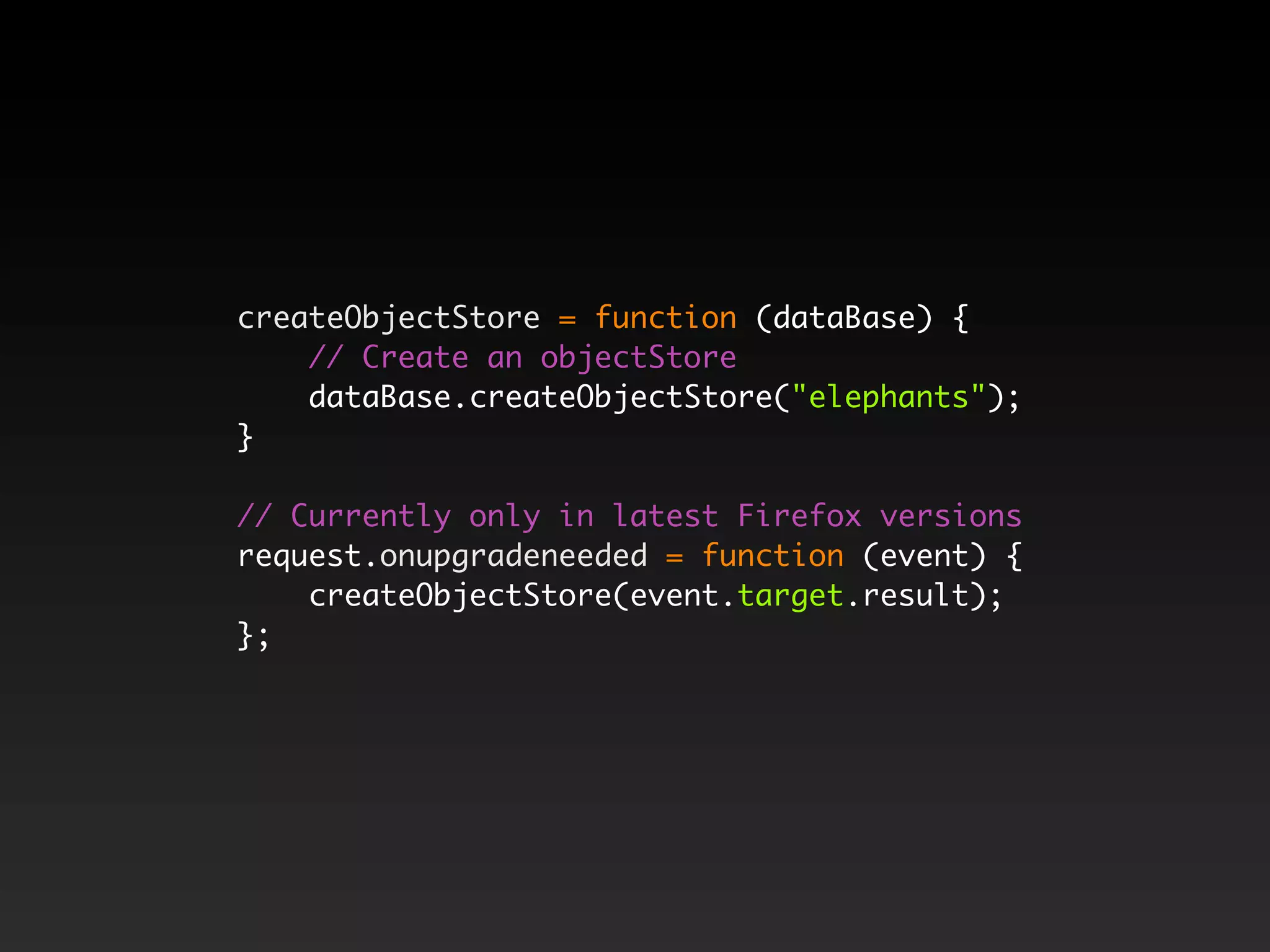 createObjectStore = function (dataBase) { // Create an objectStore dataBase.createObjectStore("elephants"); } // Currently only in latest Firefox versions request.onupgradeneeded = function (event) { createObjectStore(event.target.result); }; 