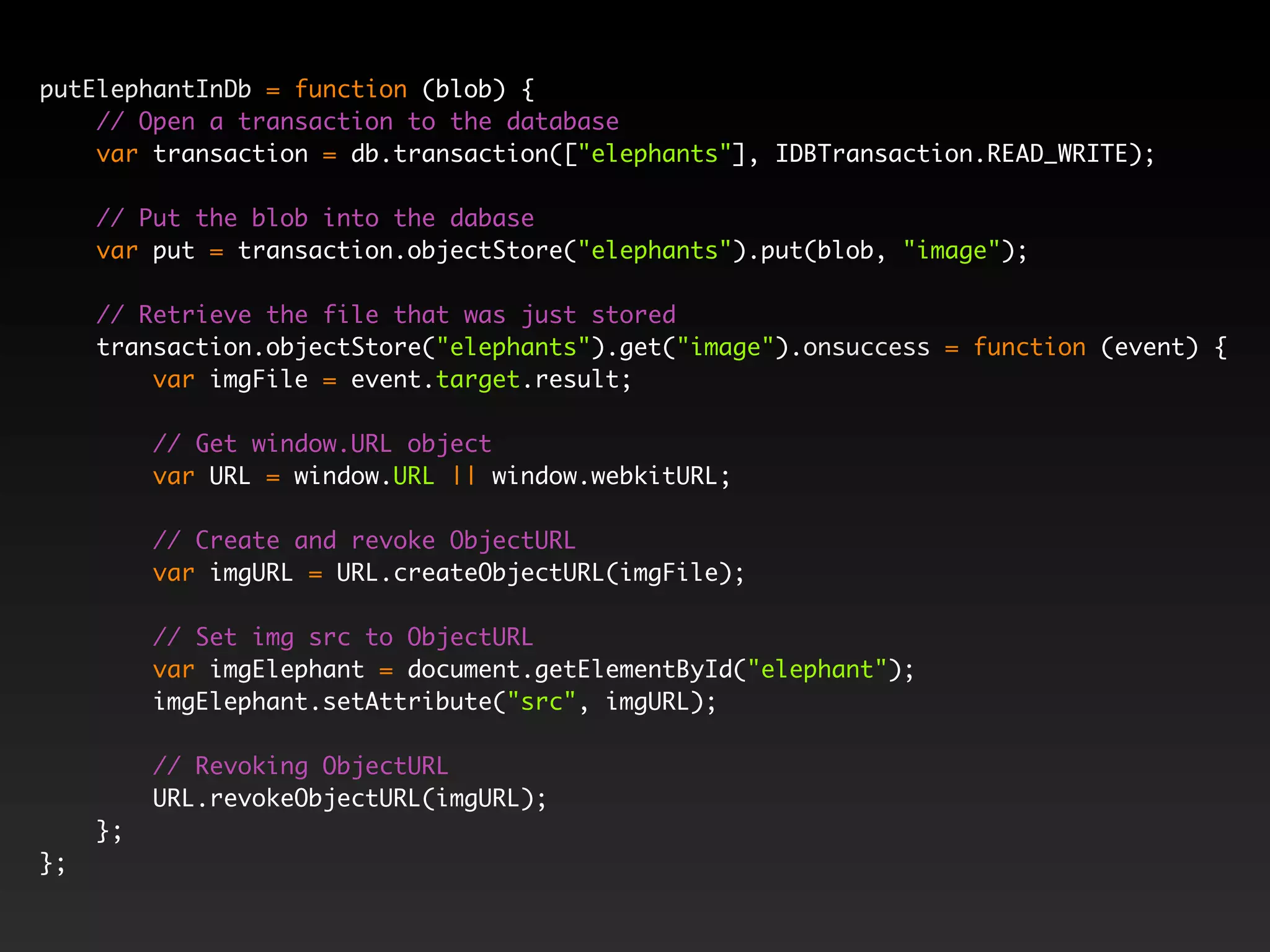 putElephantInDb = function (blob) { // Open a transaction to the database var transaction = db.transaction(["elephants"], IDBTransaction.READ_WRITE); // Put the blob into the dabase var put = transaction.objectStore("elephants").put(blob, "image"); // Retrieve the file that was just stored transaction.objectStore("elephants").get("image").onsuccess = function (event) { var imgFile = event.target.result; // Get window.URL object var URL = window.URL || window.webkitURL; // Create and revoke ObjectURL var imgURL = URL.createObjectURL(imgFile); // Set img src to ObjectURL var imgElephant = document.getElementById("elephant"); imgElephant.setAttribute("src", imgURL); // Revoking ObjectURL URL.revokeObjectURL(imgURL); }; }; 
